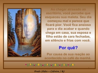 Ao chegar atrasado ao escritório, você percebe que esqueceu sua maleta. Seu dia começou mal e parece que ficará pior. Você fica ansioso para o dia acabar e quando chega em casa, sua esposa e filha estão de cara fechadas, em silêncio e frias com você.   Por quê? Por causa de sua reação ao acontecido no café da manhã.  . 