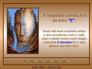 A resposta correta é a
               da letra "E".

         Você não teve controle sobre
          o que aconteceu com o café,
         mas o modo como você reagiu
         naqueles 5 minutos foi o que
              deixou seu dia ruim.




                                  .
Prado Slides – Cidreira / RS
 