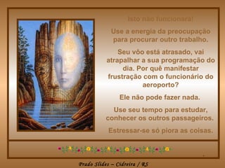 Isto não funcionará!
             Use a energia da preocupação
             para procurar outro trabalho.
               Seu vôo está atrasado, vai
           atrapalhar a sua programação do
                dia. Por quê manifestar
           frustração com o funcionário do
                      aeroporto?
                Ele não pode fazer nada.
             Use seu tempo para estudar,
           conhecer os outros passageiros.
            Estressar-se só piora as coisas.


                                           .
Prado Slides – Cidreira / RS
 
