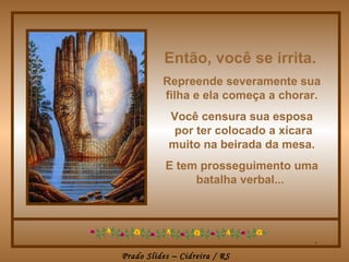Então, você se irrita.
          Repreende severamente sua
          filha e ela começa a chorar.
            Você censura sua esposa
             por ter colocado a xícara
            muito na beirada da mesa.
           E tem prosseguimento uma
                batalha verbal...




                                     .
Prado Slides – Cidreira / RS
 