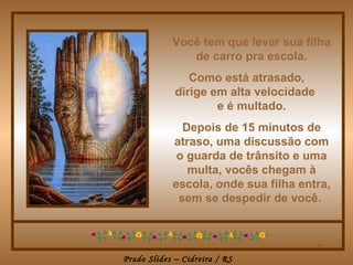 Você tem que levar sua filha
               de carro pra escola.
                Como está atrasado,
             dirige em alta velocidade
                     e é multado.
              Depois de 15 minutos de
            atraso, uma discussão com
             o guarda de trânsito e uma
               multa, vocês chegam à
            escola, onde sua filha entra,
             sem se despedir de você.


                                         .
Prado Slides – Cidreira / RS
 