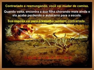Contrariado e resmungando, você vai mudar de camisa. Quando volta, encontra a sua filha chorando mais ainda e ela acaba perdendo o autocarro para a escola. Sua esposa vai para o trabalho também contrariada.  . 