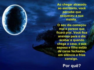Ao chegar atrasado ao escritório, você percebe que esqueceu a sua maleta.  O seu dia começou mal e parece que ficará pior. Você fica ansioso para o dia acabar e quando chega a casa, a sua esposa e filha estão de caras fechadas, em silêncio e frias consigo.   Por quê? . 