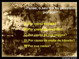 Pense, o seu dia foi péssimo por quê? A) Por causa do café? B) Por causa da sua filha? C) Por causa da sua esposa? D) Por causa da multa de trânsito? E) Por sua causa? . 
