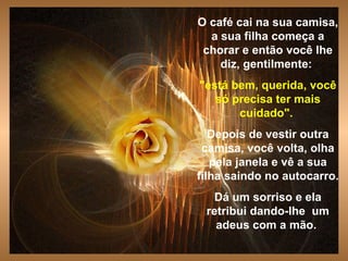 O café cai na sua camisa, a sua filha começa a chorar e então você lhe diz, gentilmente:   "está bem, querida, você só precisa ter mais cuidado".   Depois de vestir outra camisa, você volta, olha pela janela e vê a sua filha saindo no autocarro. Dá um sorriso e ela retribui dando-lhe  um adeus com a mão.  . 