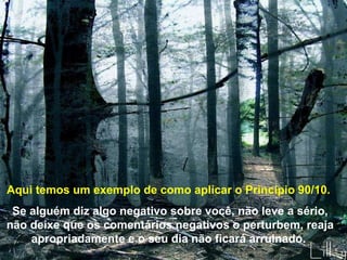 Aqui temos um exemplo de como aplicar o Princípio 90/10.  Se alguém diz algo negativo sobre você, não leve a sério, não deixe que os comentários negativos o perturbem, reaja apropriadamente e o seu dia não ficará arruinado.   . 