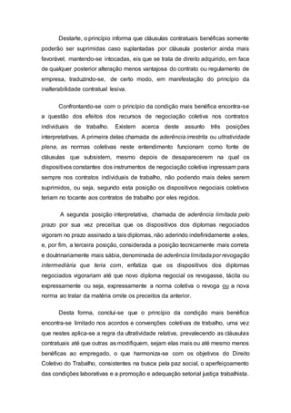 Destarte, o princípio informa que cláusulas contratuais benéficas somente
poderão ser suprimidas caso suplantadas por cláusula posterior ainda mais
favorável, mantendo-se intocadas, eis que se trata de direito adquirido, em face
de qualquer posterior alteração menos vantajosa do contrato ou regulamento de
empresa, traduzindo-se, de certo modo, em manifestação do princípio da
inalterabilidade contratual lesiva.
Confrontando-se com o princípio da condição mais benéfica encontra-se
a questão dos efeitos dos recursos de negociação coletiva nos contratos
individuais de trabalho. Existem acerca deste assunto três posições
interpretativas. A primeira delas chamada de aderência irrestrita ou ultratividade
plena, as normas coletivas neste entendimento funcionam como fonte de
cláusulas que subsistem, mesmo depois de desaparecerem na qual os
dispositivos constantes dos instrumentos de negociação coletiva ingressam para
sempre nos contratos individuais de trabalho, não podendo mais deles serem
suprimidos, ou seja, segundo esta posição os dispositivos negociais coletivos
teriam no tocante aos contratos de trabalho por eles regidos.
A segunda posição interpretativa, chamada de aderência limitada pelo
prazo por sua vez preceitua que os dispositivos dos diplomas negociados
vigoram no prazo assinado a tais diplomas, não aderindo indefinidamente a eles,
e, por fim, a terceira posição, considerada a posição tecnicamente mais correta
e doutrinariamente mais sábia, denominada de aderência limitadapor revogação
intermediária que teria com, enfatiza que os dispositivos dos diplomas
negociados vigorariam até que novo diploma negocial os revogasse, tácita ou
expressamente ou seja, expressamente a norma coletiva o revoga ou a nova
norma ao tratar da matéria omite os preceitos da anterior.
Desta forma, conclui-se que o princípio da condição mais benéfica
encontra-se limitado nos acordos e convenções coletivas de trabalho, uma vez
que nestes aplica-se a regra da ultratividade relativa, prevalecendo as cláusulas
contratuais até que outras as modifiquem, sejam elas mais ou até mesmo menos
benéficas ao empregado, o que harmoniza-se com os objetivos do Direito
Coletivo do Trabalho, consistentes na busca pela paz social, o aperfeiçoamento
das condições laborativas e a promoção e adequação setorial justiça trabalhista.
 