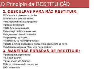 O Princípio da RESTITUIÇÃO 
2. DESCULPAS PARA NÃO RESTITUIR: 
Vai custar tudo o que eu tenho 
Vai custar o que não tenho 
Mas foi uma coisa tão pequena 
Depois eu restituo 
Não fui o único culpado 
A coisa já melhorou entre nós 
As pessoas não vão entender 
A pessoa já se mudou. 
Aconteceu há muito tempo atrás 
Basta a minha disposição e nunca mais acontecerá de novo. 
A desculpa religiosa: “Sou uma nova criatura”. 
3. MANEIRAS ERRADAS DE RESTITUIR: 
Desculpa qualquer coisa 
Foi sem querer 
Errei, mas você também... 
Se eu estava errado me perdoe. 
Eu sinto muito 
 