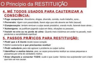 O Princípio da RESTITUIÇÃO 
4. MÉ TODOS USADOS PARA CAUTERIZAR A 
CONSCIÊNCIA: 
Fuga compulsiva: Alcoolismo, drogas, diversão, comida, muito trabalho, sono... 
Perversão: Agem com passividade, fazem algo que não deveria ser feito (sexual). 
Compensação: tentam remover a culpa sendo prestativo, orando muito, fazendo boas obras... 
Autoengano: se justificam jogando culpa em fatos, situações ou pessoas... 
Insistir no erro ou na perda da alma: Quanto mais insistimos em andar no pecado, mais 
perdemos a sensibilidade espiritual. 
5. PASSOS PRÁTICOS PARA RESTITUIÇÃO: 
Pedir que o E.Santo revele nosso coração 
Definir exatamente o que precisamos restituir 
Pedir sabedoria para não agravar o problema ou culpar outros. 
Identificar o motivo básico, pois, as vezes procuramos restituir as coisas pequenas e 
passamos por cima do verdadeiro motivo. 
Estar disposto a consertar TUDO, custe o que custar. Vamos nos surpreender com o bem 
que isso vai nos causar. 
 