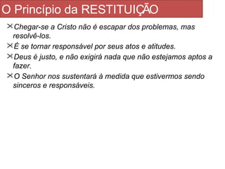 O Princípio da RESTITUIÇÃO 
Chegar-se a Cristo não é escapar dos problemas, mas 
resolvê-los. 
É se tornar responsável por seus atos e atitudes. 
Deus é justo, e não exigirá nada que não estejamos aptos a 
fazer. 
O Senhor nos sustentará à medida que estivermos sendo 
sinceros e responsáveis. 
 