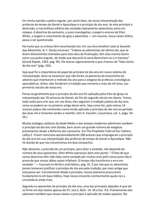 Em minha opinião a pedra angular, por assim dizer, de nossa interpretação das
profecias de tempo de Daniel e Apocalipse é o princípio do dia-ano. Se este princípio é
destruído, o maravilhoso edifício das verdades tipicamente adventistas entra em
colapso. A doutrina do santuário, o juízo investigativo, o papel e ensinos de Ellen
White, a origem e crescimento da igrej a adventista — em resumo, nossa raison d'être,
passa a ser questionada.

Há muito que os críticos têm reconhecido isto. Em seu livro Another Look at Seventh-
day Adventists, N. F. Douty escreveu: "Todavia os adventistas do sétimo dia, que se
dizem divinamente chamados para esta obra de finalização, têm esta mesma teoria
como sua pedra angular, de modo que descartá-la seria destruírem-se a si mesmos"
(Grand Rapids, 1962, pág. 95). Ele atacou vigorosamente o que chamou de "falaz teoria
do dia-ano" (pág. 102).

Seja qual for a importância do papel do princípio do dia-ano em nosso sistema de
interpretação, deve-se esclarecer que não foram os pioneiros do movimento do
advento que inventaram o método dia-ano para a exegese de profecias cronológicas
apocalípticas. Antes, eles herdaram a tradição que remonta a mais de mil anos, aos
primeiros séculos de nossa era.

Pensa-se geralmente que o princípio do dia-ano foi aplicado pelos Pais da Igreja na
interpretação das 70 semanas de Daniel, do fim do segundo século em diante. Temos
toda razão para crer que, em vez disto, eles seguiram a tradição judaica do dia-ano,
como se poderá ver no próximo artigo desta série. Seja como for, pelo menos 14
autores judeus são conhecidos como tendo aplicado o princípio do dia-ano ao período
das duas mil e trezentas tardes e manhãs. (Ver A. Vaucher, Lacunziana, vol. 1, págs. 54-
56.)

Muitos teólogos católicos da Idade Média e dos tempos modernos admitiram também
o princípio do dia-ano sem dúvida, bem assim um grande número de exegetas
protestantes desde a Reforma até o presente. Em The Prophétie Faith of Our Fathers,
LeRoy E. Froom menciona aproximadamente 200 autores que empregaram o princípio
do dia-ano em sua interpretação das profecias de tempo de Daniel e Apocalipse. Não
há dúvida de que nos encontramos em boa companhia.

Não obstante, a precisão de um princípio, para dizer a verdade, não depende do
número de seus oponentes. Ellen White expressou bem este ponto: " O fato de que
certas doutrinas têm sido tidas como verdade por muitos anos pelo nosso povo não é
prova de que nossas idéias sejam infalíveis. O tempo não transforma o erro em
verdade." — Counsels to Writers and Editors, pág. 35. É por isto que os adventistas
jamais tentaram justificar o princípio do dia-ano pela tradição, por mais antiga que
esta possa ser. Corretamente desde o princípio, nossos pioneiros procuraram
fundamentá-lo em base bíblica. Hoje nosso crescente conhecimento ajuda-nos a
consolidá-lo ainda mais.

Segundo os oponentes do princípio do dia-ano, uma das principais objeções é que ele
se firme em dois textos apenas do VT, isto é, Núm. 14: 34 e Eze. 4:6. Prontamente eles
salientam também que nesses textos o princípio é aplicado de modos opostos. No
 