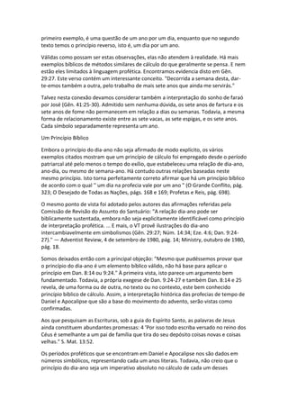primeiro exemplo, é uma questão de um ano por um dia, enquanto que no segundo
texto temos o princípio reverso, isto é, um dia por um ano.

Válidas como possam ser estas observações, elas não atendem à realidade. Há mais
exemplos bíblicos de métodos similares de cálculo do que geralmente se pensa. E nem
estão eles limitados à linguagem profética. Encontramos evidencia disto em Gên.
29:27. Este verso contém um interessante conceito. "Decorrida a semana desta, dar-
te-emos também a outra, pelo trabalho de mais sete anos que ainda me servirás."

Talvez nesta conexão devamos considerar também a interpretação do sonho de faraó
por José (Gên. 41:25-30). Admitido sem nenhuma dúvida, os sete anos de fartura e os
sete anos de fome não permanecem em relação a dias ou semanas. Todavia, a mesma
forma de relacionamento existe entre as sete vacas, as sete espigas, e os sete anos.
Cada símbolo separadamente representa um ano.

Um Princípio Bíblico

Embora o princípio do dia-ano não seja afirmado de modo explícito, os vários
exemplos citados mostram que um princípio de cálculo foi empregado desde o período
patriarcal até pelo menos o tempo do exílio, que estabeleceu uma relação de dia-ano,
ano-dia, ou mesmo de semana-ano. Há contudo outras relações baseadas neste
mesmo princípio. Isto torna perfeitamente correto afirmar que há um princípio bíblico
de acordo com o qual '' um dia na profecia vale por um ano " (O Grande Conflito, pág.
323; O Desejado de Todas as Nações, págs. 168 e 169; Profetas e Reis, pág. 698).

O mesmo ponto de vista foi adotado pelos autores das afirmações referidas pela
Comissão de Revisão do Assunto do Santuário: "A relação dia-ano pode ser
biblicamente sustentada, embora não seja explicitamente identificável como princípio
de interpretação profética. ... E mais, o VT provê ilustrações do dia-ano
intercambiavelmente em simbolismos (Gên. 29:27; Núm. 14:34; Eze. 4:6; Dan. 9:24-
27)." — Adventist Review, 4 de setembro de 1980, pág. 14; Ministry, outubro de 1980,
pág. 18.

Somos deixados então com a principal objeção: "Mesmo que pudéssemos provar que
o princípio do dia-ano é um elemento bíblico válido, não há base para aplicar o
princípio em Dan. 8:14 ou 9:24." À primeira vista, isto parece um argumento bem
fundamentado. Todavia, a própria exegese de Dan. 9:24-27 e também Dan. 8:14 e 25
revela, de uma forma ou de outra, no texto ou no contexto, este bem conhecido
princípio bíblico de cálculo. Assim, a interpretação histórica das profecias de tempo de
Daniel e Apocalipse que são a base do movimento do advento, serão vistas como
confirmadas.

Aos que pesquisam as Escrituras, sob a guia do Espírito Santo, as palavras de Jesus
ainda constituem abundantes promessas: 4 'Por isso todo escriba versado no reino dos
Céus é semelhante a um pai de família que tira do seu depósito coisas novas e coisas
velhas." S. Mat. 13:52.

Os períodos proféticos que se encontram em Daniel e Apocalipse nos são dados em
números simbólicos, representando cada um anos literais. Todavia, não creio que o
princípio do dia-ano seja um imperativo absoluto no cálculo de cada um desses
 
