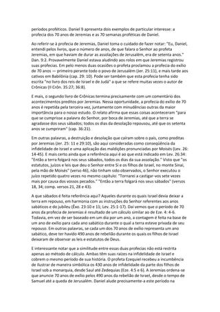 períodos proféticos. Daniel 9 apresenta dois exemplos de particular interesse: a
profecia dos 70 anos de Jeremias e as 70 semanas proféticas de Daniel.

Ao referir-se à profecia de Jeremias, Daniel toma o cuidado de fazer notar: "Eu, Daniel,
entendi pelos livros, que o número de anos, de que falara o Senhor ao profeta
Jeremias, em que haviam de durar as assolações de Jerusalém, era de setenta anos."
Dan. 9:2. Provavelmente Daniel estava aludindo aos rolos em que Jeremias registrou
suas profecias. Em pelo menos duas ocasiões o profeta proclamou a profecia do exílio
de 70 anos — primeiro perante todo o povo de Jerusalém (Jer. 25:11), e mais tarde aos
cativos em Babilônia (cap. 29: 10). Pode ser também que esta profecia tenha sido
escrita "no livro dos reis de Israel e de Judá" a que se refere muitas vezes o autor de
Crônicas (II Crôn. 35:27; 36:8).

E mais, o segundo livro de Crônicas termina precisamente com um comentário dos
acontecimentos preditos por Jeremias. Nessa oportunidade, a profecia do exílio de 70
anos é repetida pela terceira vez, juntamente com minudências outras da maior
importância para o nosso estudo. O relato afirma que essas coisas aconteceram "para
que se cumprisse a palavra do Senhor, por boca de Jeremias, até que a terra se
agradasse dos seus sábados; todos os dias da desolação repousou, até que os setenta
anos se cumpriram" (cap. 36:21).

Em outras palavras, a destruição e desolação que caíram sobre o país, como preditas
por Jeremias (Jer. 25: 11 e 29:10), são aqui consideradas como conseqüência da
infidelidade de Israel e uma aplicação das maldições pronunciadas por Moisés (Lev. 26:
14-45). E mais certo ainda que a referência aqui é ao que está indicado em Lev. 26:34:
"Então a terra folgará nos seus sábados, todos os dias da sua assolação." Visto que "os
estatutos, juízos e leis que deu o Senhor entre Si e os filhos de Israel, no monte Sinai,
pela mão de Moisés" (verso 46), não tinham sido observados, o Senhor executou o
juízo repetido quatro vezes no mesmo capítulo: "Tornarei a castigar-vos sete vezes
mais por causa dos vossos pecados." "Então a terra folgará nos seus sábados" (versos
18, 34; comp. versos 21, 28 e 43).

A que sábados é feita referência aqui? Aqueles durante os quais Israel devia deixar a
terra em repouso, em harmonia com as instruções do Senhor referentes aos anos
sabáticos e do jubileu (Êxo. 23:10 e 11; Lev. 25:1-17). Daí vemos que o período de 70
anos da profecia de Jeremias é resultado de um cálculo similar ao de Eze. 4: 4-6.
Todavia, em vez de ser baseado em um dia por um ano, a contagem é feita na base de
um ano de exílio para cada ano sabático durante o qual a terra esteve privada de seu
repouso. Em outras palavras, se cada um dos 70 anos de exílio representa um ano
sabático, deve ter havido 490 anos de rebelião durante os quais os filhos de Israel
deixaram de observar as leis e estatutos de Deus.

E interessante notar que a similitude entre essas duas profecias não está restrita
apenas ao método de cálculo. Ambas têm suas raízes na infidelidade de Israel e
cobrem o mesmo período de sua história. O profeta Ezequiel recebeu a incumbência
de ilustrar de maneira simbólica os 430 anos de infidelidade da parte dos filhos de
Israel sob a monarquia, desde Saul até Zedequias (Eze. 4:5 e 6). A Jeremias ordena-se
que anuncie 70 anos de exílio pelos 490 anos da rebelião de Israel, desde o tempo de
Samuel até a queda de Jerusalém. Daniel alude precisamente-a este período na
 