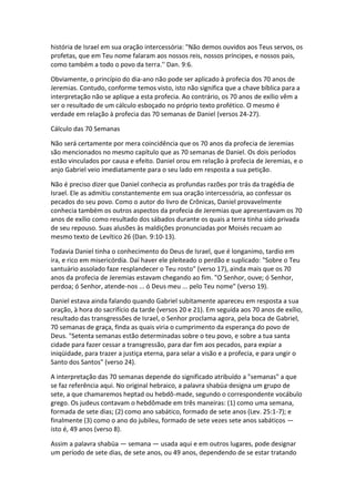 história de Israel em sua oração intercessória: "Não demos ouvidos aos Teus servos, os
profetas, que em Teu nome falaram aos nossos reis, nossos príncipes, e nossos pais,
como também a todo o povo da terra.'' Dan. 9:6.

Obviamente, o princípio do dia-ano não pode ser aplicado à profecia dos 70 anos de
Jeremias. Contudo, conforme temos visto, isto não significa que a chave bíblica para a
interpretação não se aplique a esta profecia. Ao contrário, os 70 anos de exílio vêm a
ser o resultado de um cálculo esboçado no próprio texto profético. O mesmo é
verdade em relação à profecia das 70 semanas de Daniel (versos 24-27).

Cálculo das 70 Semanas

Não será certamente por mera coincidência que os 70 anos da profecia de Jeremias
são mencionados no mesmo capítulo que as 70 semanas de Daniel. Os dois períodos
estão vinculados por causa e efeito. Daniel orou em relação à profecia de Jeremias, e o
anjo Gabriel veio imediatamente para o seu lado em resposta a sua petição.

Não é preciso dizer que Daniel conhecia as profundas razões por trás da tragédia de
Israel. Ele as admitiu constantemente em sua oração intercessória, ao confessar os
pecados do seu povo. Como o autor do livro de Crônicas, Daniel provavelmente
conhecia também os outros aspectos da profecia de Jeremias que apresentavam os 70
anos de exílio como resultado dos sábados durante os quais a terra tinha sido privada
de seu repouso. Suas alusões às maldições pronunciadas por Moisés recuam ao
mesmo texto de Levítico 26 (Dan. 9:10-13).

Todavia Daniel tinha o conhecimento do Deus de Israel, que é longanimo, tardio em
ira, e rico em misericórdia. Daí haver ele pleiteado o perdão e suplicado: "Sobre o Teu
santuário assolado faze resplandecer o Teu rosto" (verso 17), ainda mais que os 70
anos da profecia de Jeremias estavam chegando ao fim. "O Senhor, ouve; ó Senhor,
perdoa; ó Senhor, atende-nos ... ó Deus meu ... pelo Teu nome" (verso 19).

Daniel estava ainda falando quando Gabriel subitamente apareceu em resposta a sua
oração, à hora do sacrifício da tarde (versos 20 e 21). Em seguida aos 70 anos de exílio,
resultado das transgressões de Israel, o Senhor proclama agora, pela boca de Gabriel,
70 semanas de graça, finda as quais viria o cumprimento da esperança do povo de
Deus. "Setenta semanas estão determinadas sobre o teu povo, e sobre a tua santa
cidade para fazer cessar a transgressão, para dar fim aos pecados, para expiar a
iniqüidade, para trazer a justiça eterna, para selar a visão e a profecia, e para ungir o
Santo dos Santos" (verso 24).

A interpretação das 70 semanas depende do significado atribuído a "semanas" a que
se faz referência aqui. No original hebraico, a palavra shabüa designa um grupo de
sete, a que chamaremos heptad ou hebdô-made, segundo o correspondente vocábulo
grego. Os judeus contavam o hebdômade em três maneiras: (1) como uma semana,
formada de sete dias; (2) como ano sabático, formado de sete anos (Lev. 25:1-7); e
finalmente (3) como o ano do jubileu, formado de sete vezes sete anos sabáticos —
isto é, 49 anos (verso 8).

Assim a palavra shabüa — semana — usada aqui e em outros lugares, pode designar
um período de sete dias, de sete anos, ou 49 anos, dependendo de se estar tratando
 