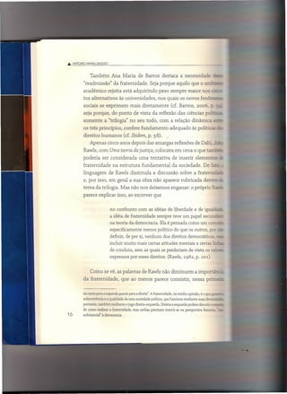 .Â. ANTONIO MAI"IA [)AGGIO



               Também          Ana Maria de Barros destaca a necessidade
           "readmissão"         da fraternidade.         Seja porque aquilo que o am::~
           acadêmico rejeita está adquirindo                   peso sempre maior nos
           tos alternativos        às universidades,          nos quais os novos fenôr;
           sociais se exprimem             mais diretamente             (cf. Barros,      2006,     ?_ -=
           seja porque, do ponto de vista da reflexão das ciências poi..:--"
           somente       a "trilogía" no seu todo, com a relação dinâmica =-
           os três princípios,        confere fundamento               adequado às políticas -
           direitos humanos           (cf. Ibidem, p. 58).
               Apenas cinco anos depois das amargas reflexões de Dahl, ::
           Rawls, com Uma teoria da justiça, colocava em cena o que ta- :..~
           poderia      ser considerada          uma tentativa           de inserir elementos
           fraternidade        na estrutura        fundamental          da sociedade.          De fê..=
           linguagem          de Rawls dissimula           a discussão        sobre a fraterniza
           e, por isso, em geral a sua obra não aparece rubricada                              dentre
           tema da trilogia. Mas não nos deixemos enganar: o próprio ~
           parece explicar isso, ao escrever que


                              no confronto com as idéias de liberdade e de igua1h-=
                              a idéia de fratemidade sempre teve um papel secunda
                              na teoria da democracia. Ela é pensada como um co
                              especificamente menos político do que os outros, po!'
                              definir, de per si, nenhum dos direitos democráticos, -
                              incluir muito mais certas atitudes mentais e certas l::--
                              de conduta, sem as quais se perderiam de vista os v:....
                              expressos por esses direitos. (Rawls, 1982, p. 101)


               Como se vê, as palavras de Rawls não diminuem                             a importâzzz
           da fraternidade,         que ao menos parece consistir,                     nessa prime


          rio tanto para a esquerda quanto para a direita". A fraternidade, na minha opinião, é o que gc - .
          sobrevivência e a qualidade de uma sociedade política, que funciona mediante suas diveE"-"'-
          portanto, também mediante o jogo direita ..esquerda. Direita e esquerda podem discutir ar ..
          de como realizar a fraternidade, mas ambas precisam inserir-se na perspectiva fraterna, •
16        substancial" à democracia.
 