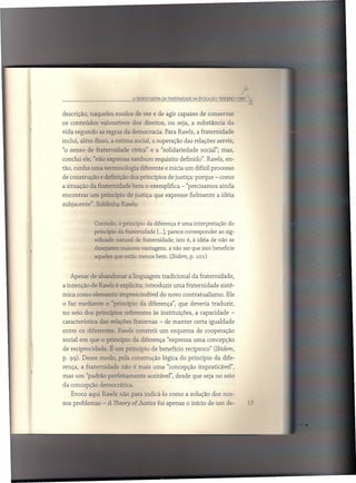 A REDESC08ERTADA FMTEfl,NIDADE NA t:POCA DO "TERCEiro 17


descrição, naqueles modos de ver e de agir capazes de conservar
os conteúdos       valorativos       dos direitos, ou seja, a substância              da
vida segundo as regras da democracia. Para Rawls, a fraternidade
inclui, além disso, a estima social, a superação das relações servis,
"o senso de fraternidade            cívica" e a "solidariedade          social"; mas,
conclui ele, "não expressa nenhum               requisito definido". Rawls, en-
tão, cunha uma terminologia             diferente e inicia um difícil processo
de construção      e definição dos princípios de justiça: porque - como
a situação da fraternidade           bem o exemplifica - "precisamos ainda
encontrar      um princípio de justiça que expresse fielmente a idéia
subjacente".     Sublinha Rawls:


                 Contudo,    o princípio    da diferença é uma interpretação          do
                 prinópio    ela fraternidade    [...], parece corresponder      ao sig-
                 nificado natural     de fraternidade;     isto é, à idéia de não se
                 desejarem    maiores vantagens,       a não ser que isso beneficie
                 aqueles que estão menos bem. tlbidem, p.             101)




   Apesar de abandonar            a linguagem tradicional          da fraternidade,
a intenção de Rawls é explícita: introduzir               uma fraternidade        sistê-
mica como elemento imprescindível                  do novo contratualismo.           Ele
o faz mediante        o "princípio      da diferença", que deveria traduzir,                _
no seio dos princípios          referentes      às instituições,     a capacidade       -
característica     das relações fraternas         - de manter       certa igualdade
entre os diferentes.         Rawls constrói um esquema                de cooperação
social em que o princípio da diferença "expressa uma concepção
de reciprocidade.       É um princípio de benefício recíproco" (Ibidem,
p. 99). Desse modo, pela construção                 lógica do princípio        da dife-
rença, a fraternidade         não é mais uma "concepção impraticável",
mas um "padrão perfeitamente                 aceitável", desde que seja no seio
da concepção democrática.
   Evoco aqui Rawls não para indicá-lo como a solução dos nos-
sos problemas       - A Theary af Justice foi apenas o início de um de-
 