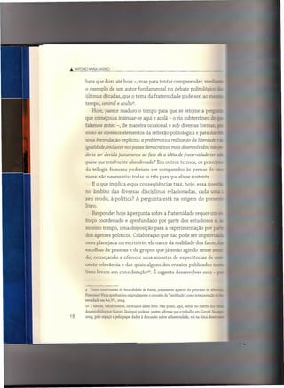 .•• ANTONIO    MARIA ()AGGIO



          bate que dura até hoje -, mas para tentar compreender,                                  mec:-           c
          o exemplo de um autor fundamental                            no debate politológicc               -
          últimas décadas, que o tema da fraternidade                            pode ser, ao mesz
          tempo, central e ocultes.
                 Hoje, parece maduro o tempo para que se retome a perg:
          que começou a insinuar-se                  aqui e acolá - o rio subterrâneo                 de ~
          falamos antes -, de maneira ocasional e sob diversas formaa p
          meio de diversos elementos da reflexão politológica e para d~_~c
          uma formulação explícita: a problemática realização da liberdade                                 '!:

          igualdade, inclusive nos países democráticos mais desenvolvidos, nã: _
          deria ser devida justamente ao fato de a idéia de [ratemidade ter
          quase que totalmente abandonada? Em outros termos, os princíc
          da trilogia francesa poderiam                    ser comparados           às pernas de
          mesa: são necessárias todas as três para que ela se sustente.
                 E o que implica e que conseqüências                       traz, hoje, essa queszã
          no âmbito            das diversas         disciplinas        relacionadas,         cada uraa
              seu modo, à política?             A pergunta          está na origem do presezz,
          livro.
              Responder hoje à pergunta sobre a fraternidade requer urr; '" --===='_~-~. ='~=~=='"
                                                                                       =
          forço coordenado e aprofundado por parte dos estudiosos e. =-
          mesmo tempo, uma disposição para a experimentação                                       por pc.:-.
              dos agentes políticos. Colaboração que não pode ser improvisa -'
          nem planejada no escritório; ela nasce da realidade dos fatos, ::.z:
              escolhas de pessoas e de grupos que já estão agindo nesse se--
          do, começando              a oferecer uma amostra                de experiências          de ~
          cente relevância e das quais alguns dos ensaios publicados                                      n2S"~

          livro levam em consideração'".                     É urgente desenvolver               essa - .:


          9     Como confirmação da fecundidade de Rawls, justamente        a partir do princípio de dife:=..:.
          Francesco Viola aprofundou      originalmente   o conceito de "similítude" como interpretação   G-
          ternidade em AA.vv., 2004.
          10    E não só, naturalmente,   os ensaios deste livro. Não posso, aqui, entrar no mérito dos    ==
          desenvolvidos por Gurutz Jáuregui; pode-se, porém, afirmar que o trabalho em Gurutz Já~ _
18        2004, pelo espaço e pelo papel dados à discussão sobre a fraternidade,       vai na ótica desse -
 