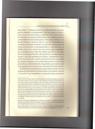 A r.EDESCOGmTA DA FMTffiNlDADE       NA ÉPOCA DO "TmCEIRO
                                                                                                                  r
                                                                                                               1789" ~



assim dizer - "pesquisa atuante" ou, observando                                    de uma pers-
pectiva contrária e complementar,                          "ação que pensa e conhece".
Aliás, no caso da fraternidade,                     a separação entre teoria e ?rática
já foi funesta nos tempos da Revolução, como Antoine ~~:eCza:
a fraternidade          foi descartada porque "não podia conviver                                 CO:::l 2.

dura lei do Terror" (Antoine, 1981, p. l33). Se a fraternidade ~
encontra as traduções teoréticas e os caminhos práticos para                                          SE

vivida concretamente                na dimensão pública e, especialmente,                              ::;:,
política, não é de se esperar que ela conserve algum significac
que a impulsione para além das relações privadas. E, no traba-
lho de reconstrução histórica, não é possível se satisfazer com                                        05

estudos - por mais qualidade que tenham - já disponíveis. A no-
vidade dos nossos dias consiste justamente                             na nova necessidade
que impele a pergunta: a [raternidade pode se tornar a terceira cate-
goria política, ao lado da liberdade e da igualdade, para completar e dar
novos signiiicados aos fundamentos e às perspectivas da democracia?
    É. verdade que os estudos nesse campo devem abordar não só a
situação de esquecimento                  da fraternidade, mas também remover
os "escombros" que atrapalham os campos de estudo, produzidos


desafio. E mais: já em 1999. Jacques Attali havia sublinhado a difusão da sensação de que vivemos
um momento      histórico. com o descortinar-se    de um horizonte marcado pela fraternidade         como
nova utopia: utopia em sentido regulador. capaz de se atribuir uma tarefa assim descrita: "um
sistema institucional   coerente. racionalmente    necessário, fundado em novos direitos e capaz de
regular problemas muito concretos, como os do desemprego,            da degradação do ambiente e da
miséria moral" (Attali, 1999, p. 24). Em relação a essa "utopia", segundo Attali, a França teria, e::::::
especial, uma missão exemplar, justamente         pelo fato de ter inserido "utopias" como a frc.:c:::-
dade no próprio emblema nacional. Ele indica dez pontos concretos em que um governo ~-"-
intervir. Trata-se de objetivos e de temas heterogêneos,     mas não examinarei aqui seus c:r.::=':
com alguns dos quais não concordo. Importa aqui sublinhar seu significado geral, que          ==:"'-~
o de explicitar o desejo de Attali de ver multiplicarem-se    as ocasiões e as formas G. ::=-=-'~=.-
na sociedade.

Ainda em terra francesa, destaquem-se       o movimento      de opinião e o co::'==          .::.:;: =-"
                                                                                                       ·I.~


suscitadas pelo Appel à Ia [raternité, lançado pelo "coletivo" homõnimo,     p2E   = '::-'=' =-=-_~::r
site www.grandecausefratemitezooq.corn       e www.village-fraternite.org.

Sobre a fraternidade    como "a grande esquecida da trilogia repub::=-,         -;.-r- ri-=   ~
também Bruno Mattéi, que se engajou de modo especial no setor ?"'-==~~
 