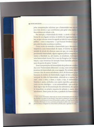 Â ANTONIO MArJA llAGGIO



         pelas interpretações          redutivas     que a fraternidade           teve ::::-..
         mos dois séculos e que contribuíram                   para gerar uma es;::=.........
         desconfiança        em relação a ela.
             Por exemplo, a fraternidade              foi vivida - e ainda o é hc"::-
         forma de uma ligação sectária, no âmbito de organizações
         tas, ou que colocam níveis de segredo ao lado de outros de ~
         público - como a maçonaria                - e que buscam fortalecer             g:?O:

         pria rede de poder econômico e político.
             Outro modo de entender                a fraternidade        que a deturpa
         terpretá-la       como fraternidade          de classe. A história          da se..::
         metade      do século xx ofereceu casos em que, em nome                          e
         proclamada         fraternidade,      alguns regimes políticos negar<=.
         outros     a liberdade      ou, até mesmo,           os invadiram,        reafir=
         uma fraternidade          formal. Foi o caso da Hungria e da Tchec
         váquia, cujas tentativas            de inovação foram barradas                pelos
         ques de guerra de países "irrnãos".
             Essas interpretações           da fraternidade      não podem ser co
         das como "fraternidades            diferentes", ou seja, como interpreta
         possíveis da fraternidade;           são a sua negação. Na verdade, te.
         comum o fato de serem excludentes,                  isto é, de eliminarem         ~_
         humanos          do âmbito da fraternidade;           negam de fato a dimec
         universal      da idéia de fraternidade,            referindo-se      a sujeitos
         ciais", como a seita, a classe, a nação, a raça. A universalí;
         fraterna      é, assim, atribuída       a um sujeito específico, gerancz
         curto-circuito       ideológico - a má universalidade                - que pode _
         duzir algum tipo de desumanização                  dos adversários,        dos que
         se enquadram          no próprio esquema            de salvação; e, assim,              z. -



         auto destrói. Desse ponto de vista, a parábola da fraternida.is


         11 Pude constatar diretamente a deformação do conceito de fraternidade provocada ~e...

         rato ideológico nos países do Leste Europeu. Numa série de conferências e encontros te
         dedicados ao aprofundamento do tema da fraternidade na política, em Praga (República."
                                                                                             =
         e Bratislava (Eslováquia), em 2001, as primeiras participações do público eram sempre
20       pela desconfiança e obrigavam-me a tentar dirimir as dúvidas sobre o significado do terzc
 