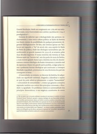 A PfDESCOOErTA DA FMTEf1.NIDADE NA ÉPOCA DO "TEfl.CEIllD ~ -;3"""


Grande Revolução, desde seu surgimento                          em 1789 até sua auto-
destruição,      como fraternidade             sans-culottes e jacobina em 1794, é
paradigmática        12.



    Gostaria       de salientar       que a ideologicidade              não pertence,              ex-
clusivamente,         a uma única cultura política: as lições da história
nos fazem cientes da possibilidade                     de qualquer pensamento                      de-
generar ideologicamente.                De fato, não tivemos apenas um "89";
houve um segundo,               o "89" do século XIX, uma espécie de Idade
do Ferro da política, idade das ideologias                       nacionalistas         que, de-
sembocando          no grande massacre               de 1914-18, se arrastou                pelas
duas décadas seguintes.               E nossa memória             não termina          aí: hoje,
falamos após um "terceiro 89", ano da queda do muro de Berlim,
a mais recente grande chance que a história nos deu de abando-
narmos o terreno ideológico da ilusão e tomarmos                             o caminho real
da esperança;         chance em grande parte perdida, a julgar pelas no-
vas e poderosas            formas ideológicas           que continuam            a contrapor
liberdade e igualdade, prisioneiras                  de uma dicotomia da qual não
conseguem         se livrar.
    A fraternidade,         no entanto,        no decorrer da história, foi adqui-
rindo um significado              universal,      chegando        a identificar       o sujeito
ao qual ela pode referir-se               plenamente:         o sujeito "humanidade"
- comunidade          de comunidades            -, o único que garante a completa
expressão       também         aos outros dois princípios              universais,       a liber-
dade e a igualdade.            Os problemas          relativos à universalidade                    dos
princípios       democráticos,          à sua exigência constitutiva                 de serem


12 Não me parece que se encontre suficiente consciência de tais riscos no trabalho de Antoaí

Domenech (2004). Dornénech repropõe o esquema ideológico de uma fraternidade exdusiva-
mente jacobina, que encontraria, depois, seu herdeiro natural no socialismo oitocentista.A ~
principal de Domênech, sobre a fraternidade como superação dos vínculos de subordinação =c ~-
típicos do Ancien Régime, suscita interesse e desejo de aprofundamento; mas é fraca a base '-:~-:
na leitura da Revolução Francesa; além disso, não é cientificamente aceitável o fecba-~- - ~2
outra maneira só se poderia definir como "dogmátíca" - em relação à tradição esc';'~~";-
rando a rica bibliografia que ela oferece, seja quanto à superação das "=-r.::ões" ~=::.. _
                                                                                         _ M. __  =1
papel da fraternidade na história moderna do continente norte-americano,
 