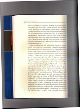 .•• ANTONIO    MARIA [)AGGIO



          aplicados a um sujeito igualmente universal, ao seu "sofrirnezz
          devido ao fato de terem ficado "presos" dentro de uma dimerza;
          estatal, às diversas formas - inclusive institucionais           - que po:-
          riam assumir mediante um reflorescimento nas diversas culnzz;
          têm estado presentes nos debates suscitados no Ocidente - _
          mente para dar apenas alguns exemplos - por conta dos te,------,"--
          tradicionalmente          postos pelo federalismo, pelo conflito da "gt:2':'
          ra fria", pelos problemas ligados ao multiculturalismo.             Temas _
          hoje, precisam ser retomados, aprofundados,             vistos inclusive
          a ótica da fraternidade.
                 Ainda, a fraternidade         teve certa aplicação política, emh-
          parcial, com a idéia da "solidariedade".           Tivemos um progresc
          vo reconhecimento            dos direitos sociais em alguns regimes ;=
          líticos, dando origem a políticas do bem-estar             social, ou seja
          políticas que tentaram           realizar a dimensão social da cidadarâ,
              De fato, a solidariedade         dá uma aplicação parcial aos conte,
              dos da fraternidade.        Mas esta, creio eu, tem um significai,
              específico que não pode ser reduzido a todos os outros signif
              cados, ainda que bons e positivos, pelos quais se procura dzr
          lhe uma aplicação. Por exemplo, a solidariedade               - tal como
              toricamente       tem sido muitas vezes realizada - permite         que ~
              faça o bem aos outros embora mantendo            uma posição de for;::
              uma relação "vertical" que vai do forte ao fraco. A fraternidads
          porém, pressupõe            um relacionamento       "horizontal",    a divisã
              dos bens e dos poderes, tanto que cada vez mais se está elab:
              rando - na teoria e na prática - a idéia de uma "solidaríedaz-
          horizontal",         em referência à ajuda recíproca entre sujeitos        cl.:.==-
              rentes, seja pertencentes        ao âmbito social, seja do mesmo níve.
              institucional.    A verdade é que algumas formas de "solidariedac.
          horizontal"          tiveram como se desenvolver por meio de movimez;
              tos históricos      concretos,   no âmbito das organizações        sociais
              de defesa dos direitos humanos          e, em particular,   dos direit;
22            dos trabalhadores,        e também     como iniciativas     econômicas
 