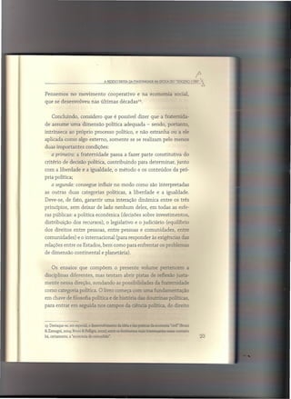?-
                                        A rEDESCOGEITA DA FAATEINIDADE NA ffiXA             DO lHlalIlO         17eJr ~



Pensemos          no movimento             cooperativo         e na economia                       social,
que se desenvolveu             nas últimas         décadas'>.

     Concluindo,         considero      que é possível dizer que a fraternida-
de assume uma dimensão                   política adequada               - sendo, portanto,
intrínseca        ao próprio processo político, e não estranha                                  ou a ele
aplicada como algo externo, somente                       se se realizam pelo menos
duas importantes            condições:
    a primeira: a fraternidade                 passa a fazer parte constitutiva                             do
critério de decisão política, contribuindo                      para determinar,                      junto
com a liberdade           e a igualdade, o método               e os conteúdos                    da pró-
pria política;
    a segunda: consegue influir no modo como são interpretadas
as outras         duas categorias         políticas,     a liberdade              e a igualdade.
Deve-se, de fato, garantir              uma interação           dinâmica              entre os três
princípios,       sem deixar de lado nenhum                   deles, em todas as esfe-
ras públicas: a política econômica (decisões sobre investimentos,
distribuição        dos recursos),       o legislativo e o judiciário                      (equilíbrio
dos direitos entre pessoas,               entre pessoas           e comunidades,                      entre
comunidades)           e o internacional         (para responder              às exigências cas
relações entre os Estados, bem como para enfrentar                                   os probiezzas
de dimensão          continental      e planetária).


    Os ensaios que compõem o presente volume                         =-              ~--<=====
disciplinas diferentes, mas tentam abrir pistas de :::-:-==.::: ~-:=..-
mente nessa direção, sondando                    as possibi'ícaces ..::::
                                                                        ~::=:c:..:::::..::=
como categoria política. O livro começa coe; ;..::;-~
                                                    ~.":::::-==-:=.~=..;
em chave de filosofia política e ce :..:c:ó~:::.::::·i:-,:c.!.: .::: : ~-.<:!~:::::ê.5
                                              . "                  <

para entrar em seguida nos                Cê     '?Os:::,,::, d': .,-::::
                                                                       ::::;v~~==-          cu ..::=.::
                                                                                                 ...

13 Destaque-se, em especial, o desenvo!~e::J      2~:;     =-=.,; =-_:--=< 2e:...,-.-"'--;= 1::':i":::" S!""::::
& Zamagni, 2004;
               Bruni & Pelligra, 2002);
                                      e::=cs ~=-==e::::s 3
                                                       =                ===::ESSe                    ==0
há, certamente,   a "economia de comunhão".                                                                             23
 