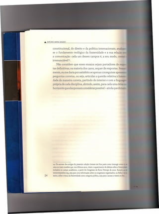 .••• ANTONIO    MAr.IA ClAGGIO



               constitucional,         do direito e da política internacionais;                      an~
               se o fundamento             teológico da fraternidade                 e a sua relação
               a comunicação:           cada um desses campos é, a seu modo, ce-~
               irrenunciável=.
                   Não considero que esses ensaios sejam portadores                                 de res=-
               tas definitivas; na maioria dos casos, sequer de respostas.                              Pesr-
               mente, eu me daria por satisfeito se apenas conseguisse apre:.-
               perguntas         corretas, ou seja, articular a questão relativa à fra:=:::
               dade de maneira correta, partindo                     do interior e com a lingt.:..é.~.
               própria de cada disciplina, abrindo, assim, para cada uma delas
               horizonte      que elas possam considerar possível- ainda que dista




               14 Os autores dos artigos da presente coleção tiveram em boa parte como interagir entre          t: -
               uma ou mais ocasiões que, nos últimos anos, viram o aquecimento do debate sobre a fratec-·
               inclusive no campo acadêmico, a partir do Congresso de Porto Príncipe de 2002. Remeto          e: -
               www.tonyweber.org.sejaparaumainformaçãosobreoscongressosorganizados.naItália                  e:J:_
24             terior, sobre o tema da fraternidade como categoria política, seja para o acesso a textos on-lu»:
 