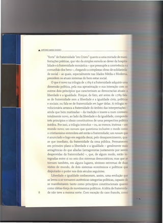 .•• ANTONIO    IvAfIA OAGGIO



              "forte" de fraternidade "em Cristo" quanto a uma miríade de mani-
              festações práticas, que vão da simples esmola ao dever da hospita-
          lidade e à fraternidade monástica - que pressupõe a convivência e é.
              comunhão dos bens -, chegando a complexas obras de solidarieda-
              de social - as quais, especialmente nas Idades Média e Moderna,
          precedem os atuais sistemas do bem-estar social.
                 O que é novo na trilogia de 1789 é a fraternidade adquirir urna
              dimensão política, pela sua aproximação e sua interação com os
              outros dois princípios que caracterizam as democracias atuais:           é.

              liberdade e a igualdade. Porque, de fato, até antes de 1789 fala-
              se de fraternidade        sem a liberdade e a igualdade civis, políticas
              e sociais; ou fala-se de fraternidade       em lugar delas. A trilogia re-
          volucionária arranca a fraternidade do âmbito das interpretações -
              ainda que bem matizadas - da tradição e insere-a num contextc
              totalmente         novo, ao lado da liberdade e da igualdade, compondc
              três princípios e ideais constitutivos       de uma perspectiva política
              inédita. Por isso, a trilogia introduz - ou, ao menos, insinua - un;
              mundo novo; um novum que questiona inclusive o modo come
              o cristianismo entendera até então a fraternidade; um novum qw
              é anunciado e logo em seguida decai, pelo desaparecimento,           qua-
              se que imediato, da fraternidade          da cena pública. Permanecem
              em primeiro plano a liberdade e a igualdade - geralmente mais
              antagônicas         do que aliadas (antagonistas   justamente   por serem
              desprovidas         da fraternidade)   -, que, de algum modo, estão in-
              tegradas entre si no seio dos sistemas democráticos; mas que            SE

              tornam também, em alguns lugares, sínteses extremas de duas
              visões de mundo, de dois sistemas econômicos e políticos que
              disputarão o poder nos dois séculos seguintes.
                 Liberdade e igualdade conheceram, assim, uma evolução qu~
              as levou a se tomarem autênticas categorias políticas, capazes de
              se manifestarem          tanto como princípios constitucionais     quantc
              como idéias-força de movimentos políticos. A idéia de fraternida-
8             de não teve a mesma sorte. Com exceção do caso francês, come
 