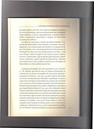 princípio    político, ela viveu uma aventura          marginal,          .rs
                                                                   o perc ..
de um rio subterrâneo,         cujos raros afloramentos      não conseguiaz;
irrigar sozinhos,     a não ser esporadicamente,          o terreno    político ..
Enfim, o pensamento             democrático     a respeito   da fraternidade
manteve-se      em silêncio.
   As coisas só começaram           a mudar nas últimas décadas. O in-
teresse dos historiadores         pela Revolução certamente           nunca de-
sapareceu      e, no contexto     geral, eles também     se ocuparam      da di-
visa. No entanto,     com a aproximação         da data do bicentenário       da
Revolução de 1789, uma nova atenção passou a ser dada - e não
só na França - tanto à trilogia no seu conjunto              quanto, especifi-
camente,     à fraternidade.     Alguns estudos particularmente          signifi-
cativos, publicados      naquele período        de redescoberta,      salientam
uma trajetória     que ajuda a explicar o sentido que a abordagem             da
fraternidade     em chave política assume hoje.


   A primeira      participação     de certa importância      nós a devemos
a J. M. Roberts, que trata do tema da trilogia revolucionária                 no
contexto    de um número          monográfico     de uma revista dedicado à
maçonaria      (cf. Roberts,    1976, pp. 329-369). Roberts desenvolve
um estudo substancialmente            informado    e equilibrado, no qual se
ocupa tanto da trilogia revolucionária          em si quanto da sua relação
com a maçonaria. Sob esse aspecto específico, ele aceita fundamen-
talmente     (acrescentando      novos dados e reflexões) as conclusões a
que chegou Béatrice Hyslop (cf. 1951, pp. 3-8) e, sobretudo, Robert
Amadou. Este último, historiador         de grande capacidade e profundo
conhecedor da maçonaria em seu interior, havia dedicado, nos dois
anos anteriores,     alguns estudos importantes        exatamente      ao tema,
excluindo a afirmação de que a invenção da trilogia fosse de origem
maçõnica (cf. Amadou,           1974-1975). Pontua Roberts: "Penso ql:.e
a questão ainda continua no mesmo ponto onde os historiadores
acadêmicos a deixaram" (op. cit., p. 330). A importância           do tr~_
de J. M. Roberts consistiu em chamar a atenção para o !JrobiE?= ;.=
 