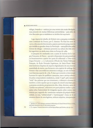 .•• ANTONIO MARIA OAGGIO



         trilogia, levando-o - embora por uma revista não muito divulgadz,
         mas presente            em muitas bibliotecas universitárias                         - para além Q
         viva discussão que se estabeleceu no âmbito da maçonaria'.


               Logo depois do trabalho de Roberts vem a pesquisa conduzida,
         com o estímulo da Unesco, por G. Antoine. No final dos anos ds
         1970, a dez anos do bicentenário,                      pareceu pertinente              perguntar           err;
         que medida os grandes ideais da Revolução - exemplificados pelos
         termos da trilogia - estiveram presentes na cultura dos dois sécr-
         los seguintes e se ainda eram vitais na Europa de 198-9.
              A pesquisa           foi conduzida           com a ajuda do Institut                   de Ia Lan-
         gue Française, de Nancy - que pôs à disposição dos pesquisadores
         os levantamentos                a partir dos quais foi elaborado                       o Trésor de is:
         Zangue [rançaise -, e o Laboratoire                        d'Étude des Textes Politiques
         Français,         da École Normale                 Supérieure,          de Saint-Cloud.             Esses
         dois Institutos           dispõem de arquivos digitalizados                        de uma enorms
         quantidade           de textos, que fornecem uma espécie de catálogo dos
         termos e das concordâncias                      atinentes       à trilogia, no seio da litera-
         tura francesa a partir de 1789. É claro que somente a intervençãc
         humana          foi capaz de qualificar a pesquisa, mas o serviço ofereé-
         do pelos computadores                    estabeleceu,         senão "o quê", pelo menos                      L




         "onde" das palavras que nos interessam,                               e ofereceu a Antoine (E:
         também          a todos aqueles que se ocupam do terna") uma base para
         a pesquisa semântica                 propriamente            dita. Aliás, Antoine, antes ê=
         "confiar nas palavras", selecionou em quais palavras confiar: a pe;:o-
         quisa sobre fraternidade                    foi integrada          àquela sobre outros dOE
         termos que, segundo ele, constituem                             variações da própria frater-
         nidade, ou seja, "solidariedade"                       e "participação".            Como se vê, 5=-
         estamos diante de uma legítima, embora subjetiva, interpretaçãc



         1 Agradeço à sr.' [rene Mainguy, arquivista da Bibliothéque du Grand Orient de France, de P-c:::::-

         pela ajuda oferecida no decorrer das minhas pesquisas.
10       2   Cf., a respeito, Travaux de lexicométrie et de lexicologie politique, apud Antoine, 1976, pp. 35-79.
 