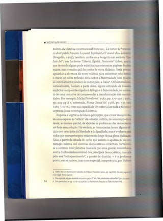Â. ANTONIO    MAfIA OAGGIO



         âmbito da história constitucional                       francesa - La notion de [raterr:
         en droit public [rançais: Le passé, le présent et l avenir de la soliai:
         (Borgetto,           1993); também            confia-se a Borgetto um sucinto .,__
         Sais-Te?", em La devise "Liberte. Égalité, Fratemité" (Idem, 19S-
         que de modo algum pode substituir                           as setecentas         páginas da     c:
         maior, mas é muito útil do ponto de vista didático. Seria prezr
         aguardar          a abertura        do novo milênio para encontrar                       pelo mer.,
         o início de outra reflexão séria sobre a fraternidade                                   com relazã
         ao ordenamento                jurídico de outro país, a Itália". Os historiadora
         naturalmente,             fizeram a parte deles, alguns entrando                          de maner:
         explícita nas questões ligadas à trilogia e à fraternidade,                                no conter
         to de uma tentativa de compreender                           a transformação            das mentaz-
         dades. Por exemplo, Michel Vovelle (cf. 1982, pp. 277-3305; 19:::;-
         pp. 201-215) e, sobretudo,                     Mona Ozouf (cf. 1988, pp. 731-7
             19896; 1976), com sua capacidade de trazer à luz toda a riqueza
         urgência dessa investigação histórica.
                Riqueza e urgência devidas à percepção, que cresce dia após                                r~_
         de uma espécie de "déficit" da reflexão política, de uma impotê
         desta, ao menos parcial, de abordar os problemas das democracia,
         até hoje sem solução. Na verdade, as democracias deram alguma                                     c::::-
         cácia aos princípios da liberdade e da igualdade, mas é evidente ~
         todos que esses princípios estão muito longe de sua plena realizaçãz;
         Aliás, a partir da década de 1960, que assistiu à agudização da cc=-
         testação interna dos sistemas democráticos                               ocidentais, fortalece;-
         se a corrente interpretativa                  marcada por uma grande desconfiarrz
         acerca da dimensão universal dos princípios democráticos, marcara
         pelo seu "enfraquecimento",                     a ponto       de duvidar          - é o prcblerrz
         posto, entre outros, mas com especial competência,                                       por Rober;



         4  Refiro-me ao importante trabalho de Filippo Pizzolato (2001, pp. 745-806). Do ano segui=_
         o de Eligio Resta (2002).
         5 Em especial, alguns ensaios na quinta parte: Ya-t-i! des révo/utions cu/turelles? (pp, 277-330
14       6     Em particular, as pp. 11-16 e o capítulo La Révo/ution française et Tidée de fraternité.
 