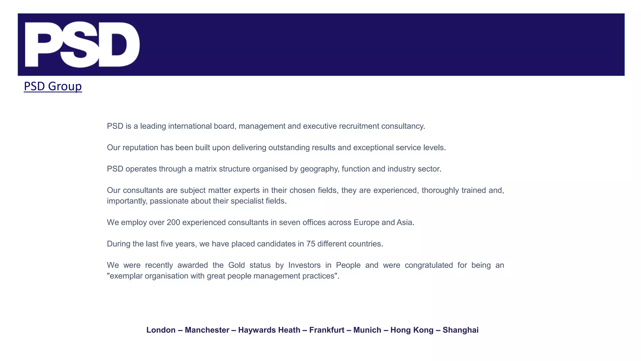 PSD Group
PSD is a leading international board, management and executive recruitment consultancy.
Our reputation has been built upon delivering outstanding results and exceptional service levels.
PSD operates through a matrix structure organised by geography, function and industry sector.
Our consultants are subject matter experts in their chosen fields, they are experienced, thoroughly trained and,
importantly, passionate about their specialist fields.
We employ over 200 experienced consultants in seven offices across Europe and Asia.
During the last five years, we have placed candidates in 75 different countries.
We were recently awarded the Gold status by Investors in People and were congratulated for being an
"exemplar organisation with great people management practices".
London – Manchester – Haywards Heath – Frankfurt – Munich – Hong Kong – Shanghai
 
