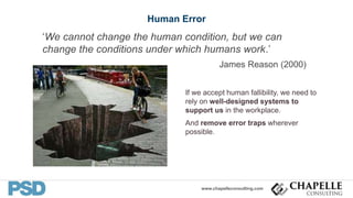 www.chapelleconsulting.com
Human Error
‘We cannot change the human condition, but we can
change the conditions under which humans work.’
James Reason (2000)
If we accept human fallibility, we need to
rely on well-designed systems to
support us in the workplace.
And remove error traps wherever
possible.
18
 