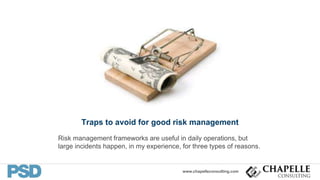 www.chapelleconsulting.com
Traps to avoid for good risk management
Risk management frameworks are useful in daily operations, but
large incidents happen, in my experience, for three types of reasons.
 