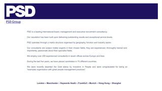 PSD Group
PSD is a leading international board, management and executive recruitment consultancy.
Our reputation has been built upon delivering outstanding results and exceptional service levels.
PSD operates through a matrix structure organised by geography, function and industry sector.
Our consultants are subject matter experts in their chosen fields, they are experienced, thoroughly trained and,
importantly, passionate about their specialist fields.
We employ over 200 experienced consultants in seven offices across Europe and Asia.
During the last five years, we have placed candidates in 75 different countries.
We were recently awarded the Gold status by Investors in People and were congratulated for being an
"exemplar organisation with great people management practices".
London – Manchester – Haywards Heath – Frankfurt – Munich – Hong Kong – Shanghai
 