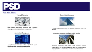 Specialist Sectors
Cards & Payments
Fund & Asset Management
Card schemes, card issuing, single and multi – currency
acquiring, smart card/EMV/SIM and E-Payments/PSPs.
Asset, fund & investment, as well as hedge funds, private
equity, real estate and institutional pensions.
General & Life Insurance
Personal lines, commercial lines, life, pensions, reinsurance, brokers and
advisory.
Investment, Corporate, Retail and Private Banking
Investment, commercial, retail banking, cards, payments, consumer
finance, general and life insurance & private banks. Our clients range from
major global firms to small boutique providers and challenger banks.
 
