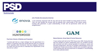 Testimonials
John Thirwell, Non-executive Chairman
“I was extremely impressed with the way Gail and her team handled my being placed at Enova.
They not only handled the process well but patently had a good grasp of the various issues
involved with placement; a good understanding of both risk ad governance which are not
straightforward.”
Steven Brennan, Group Head of Human Resources
“I have worked with Gail at the PSD Group since 2006. During that time
Gail has handled six search assignments and is an excellent recruiter
well connected and with a strong reputation for working on senior and
executive assignments. Gail has an excellent understanding of the fund
management market and provides a flexible and consultative approach.
I enjoy working with Gail and would have no hesitation in recommending
her to other potential clients”
Paul Scott, Director of Markets and Proposition
“I worked with Gail on a major strategic hire; the appointment of a
director of Financial Crime who would lead and grow our Financial
Crime capability within Huntswood. Gail was engaging, listened to
our needs and took the time to understand the requirements of the
role and our culture.”
 