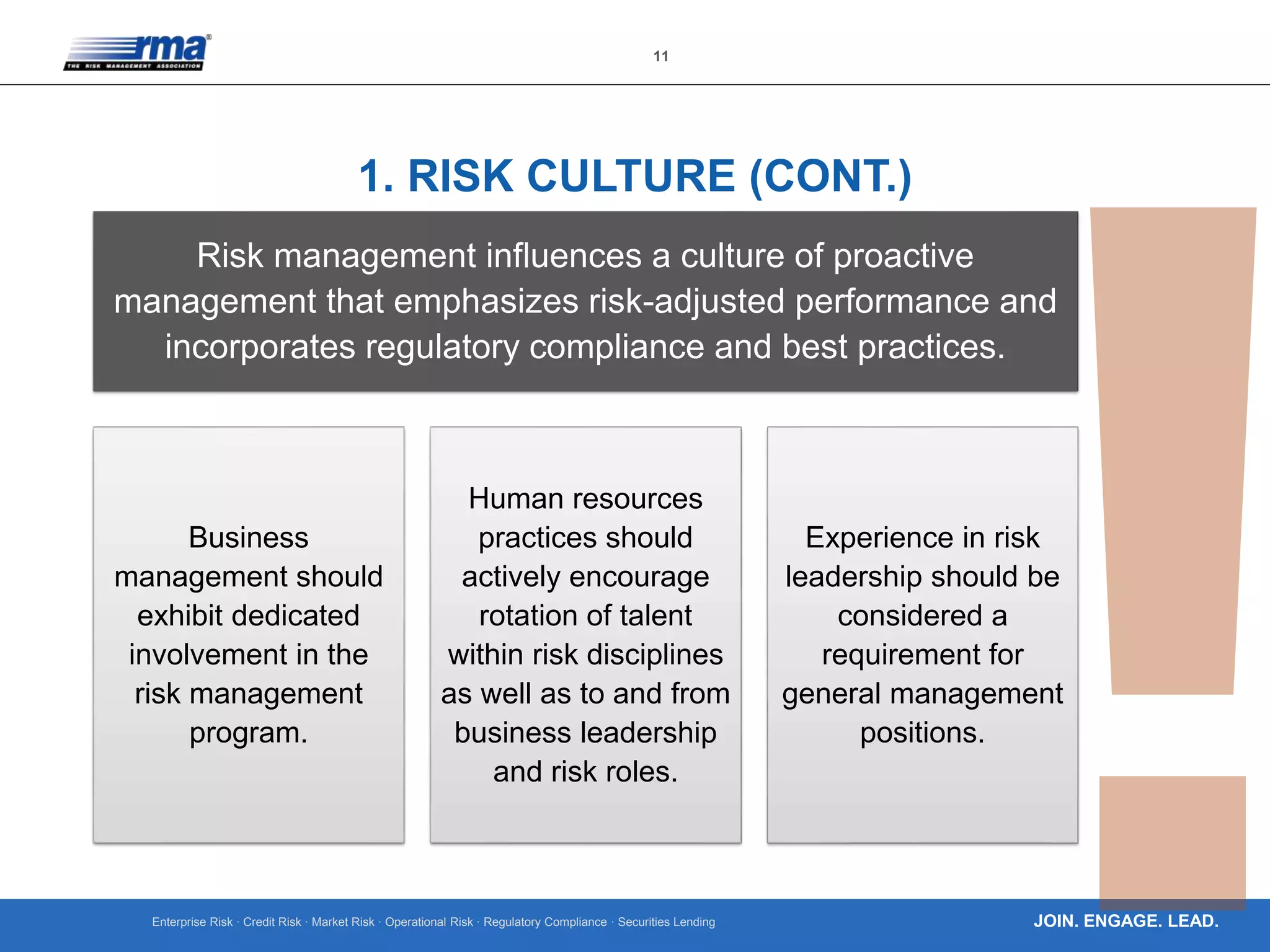 Enterprise Risk · Credit Risk · Market Risk · Operational Risk · Regulatory Compliance · Securities Lending
11
JOIN. ENGAGE. LEAD.
1. RISK CULTURE (CONT.)
Risk management influences a culture of proactive
management that emphasizes risk-adjusted performance and
incorporates regulatory compliance and best practices.
Business
management should
exhibit dedicated
involvement in the
risk management
program.
Human resources
practices should
actively encourage
rotation of talent
within risk disciplines
as well as to and from
business leadership
and risk roles.
Experience in risk
leadership should be
considered a
requirement for
general management
positions.
 