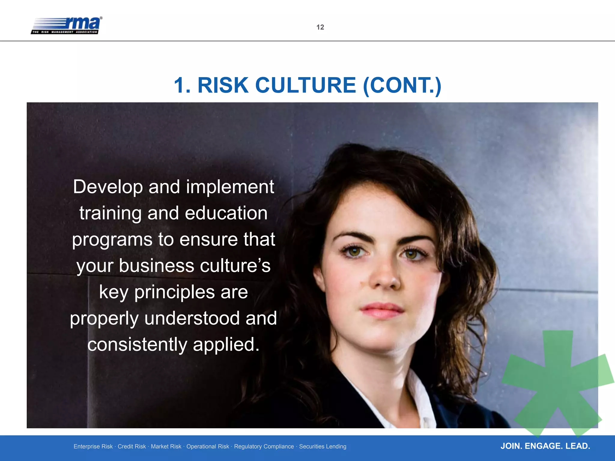 Enterprise Risk · Credit Risk · Market Risk · Operational Risk · Regulatory Compliance · Securities Lending
12
JOIN. ENGAGE. LEAD.
1. RISK CULTURE (CONT.)
Develop and implement
training and education
programs to ensure that
your business culture’s
key principles are
properly understood and
consistently applied.
 