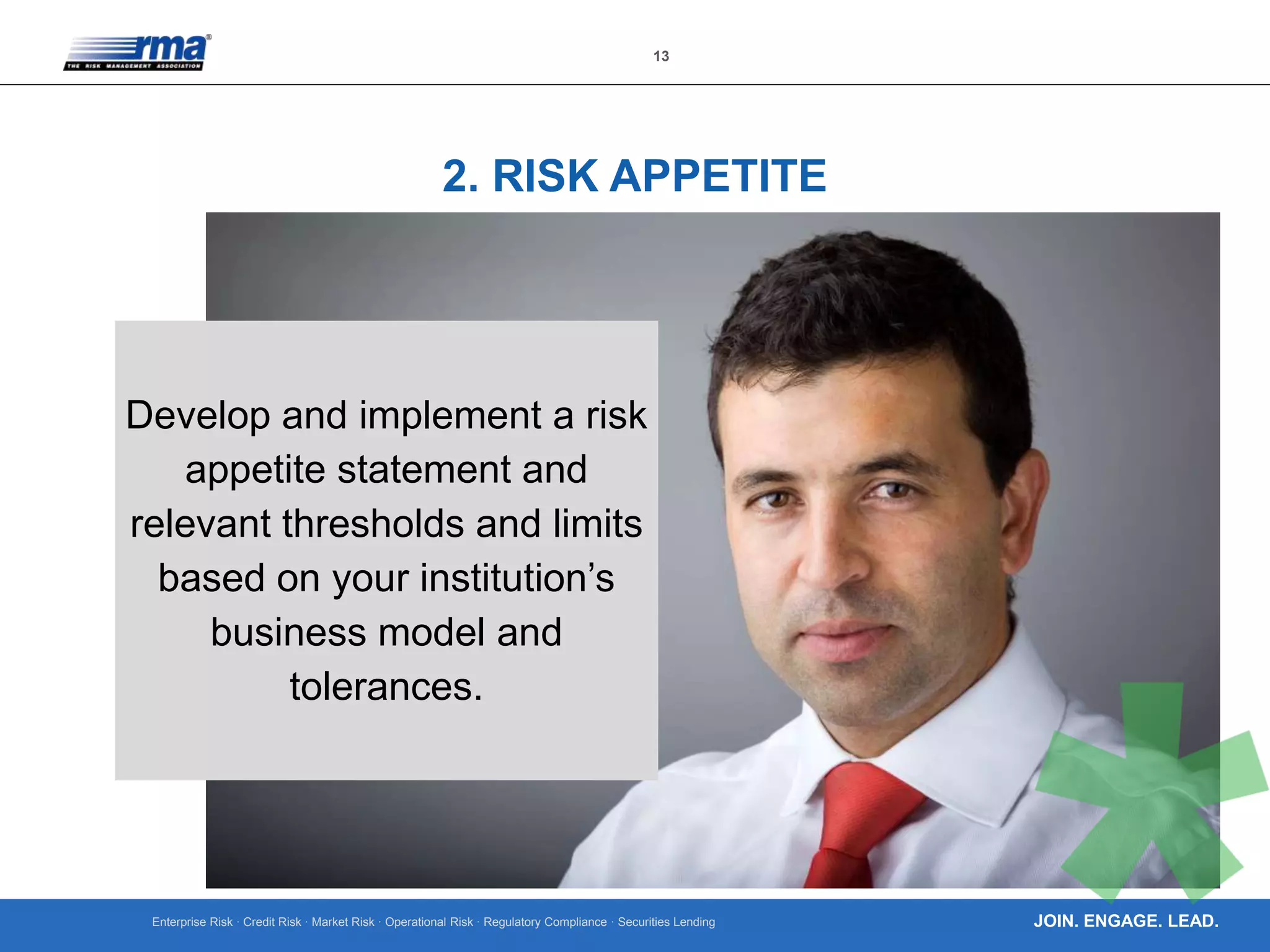 Enterprise Risk · Credit Risk · Market Risk · Operational Risk · Regulatory Compliance · Securities Lending
13
JOIN. ENGAGE. LEAD.
2. RISK APPETITE
Develop and implement a risk
appetite statement and
relevant thresholds and limits
based on your institution’s
business model and
tolerances.
 