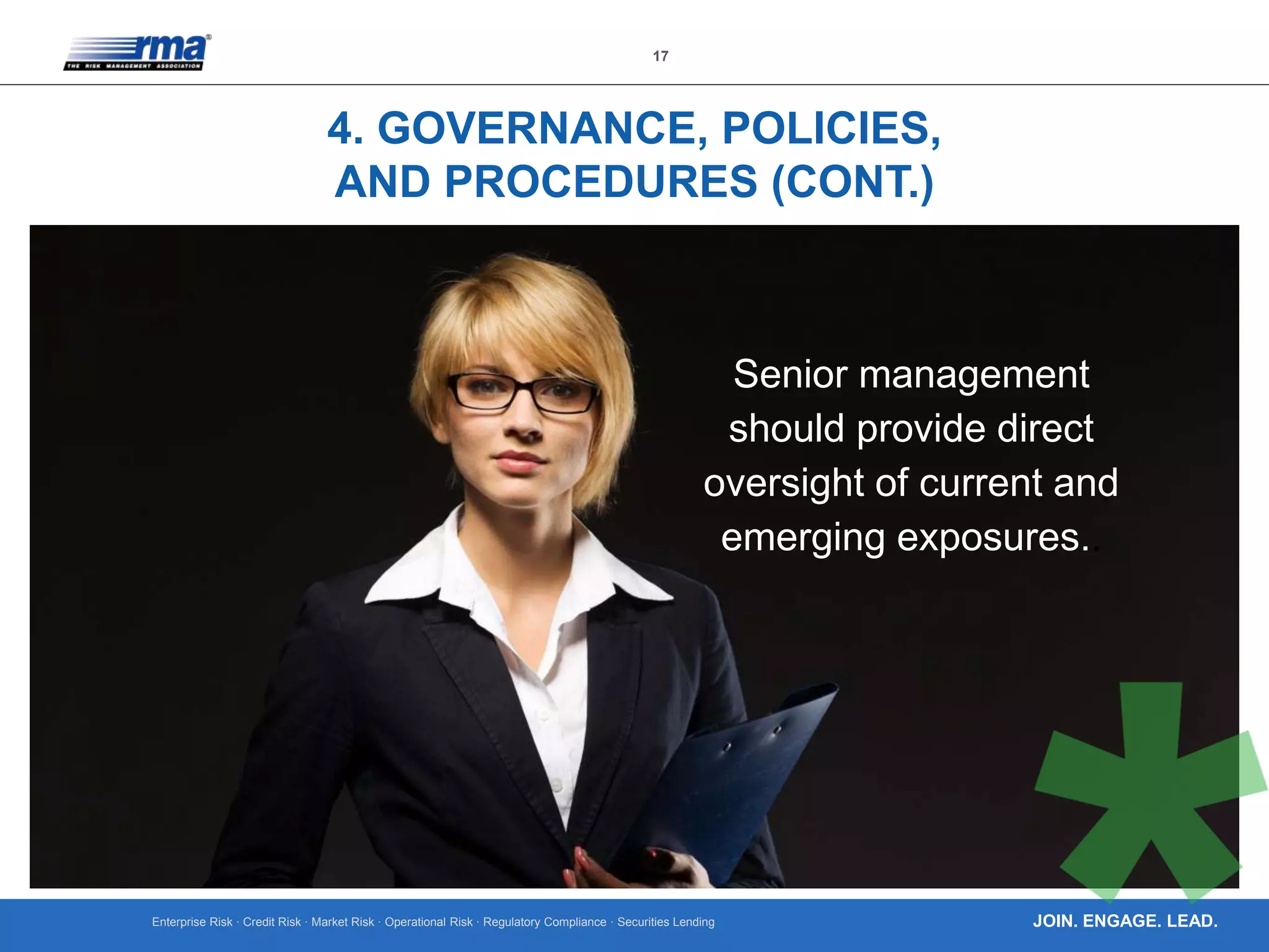 Enterprise Risk · Credit Risk · Market Risk · Operational Risk · Regulatory Compliance · Securities Lending
17
JOIN. ENGAGE. LEAD.
4. GOVERNANCE, POLICIES,
AND PROCEDURES (CONT.)
Senior management
should provide direct
oversight of current and
emerging exposures..
 