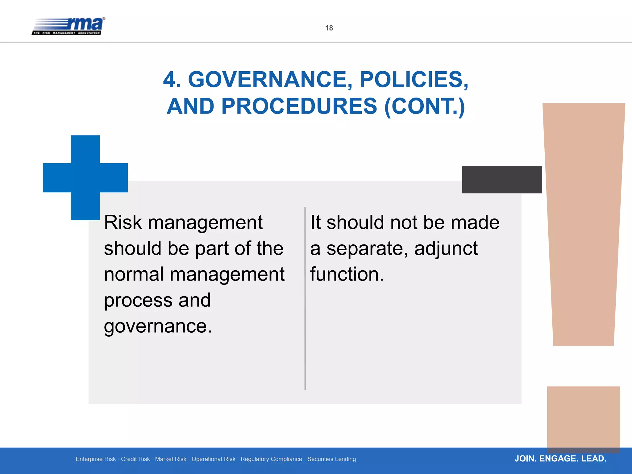 Enterprise Risk · Credit Risk · Market Risk · Operational Risk · Regulatory Compliance · Securities Lending
18
JOIN. ENGAGE. LEAD.
4. GOVERNANCE, POLICIES,
AND PROCEDURES (CONT.)
Risk management
should be part of the
normal management
process and
governance.
It should not be made
a separate, adjunct
function.
 