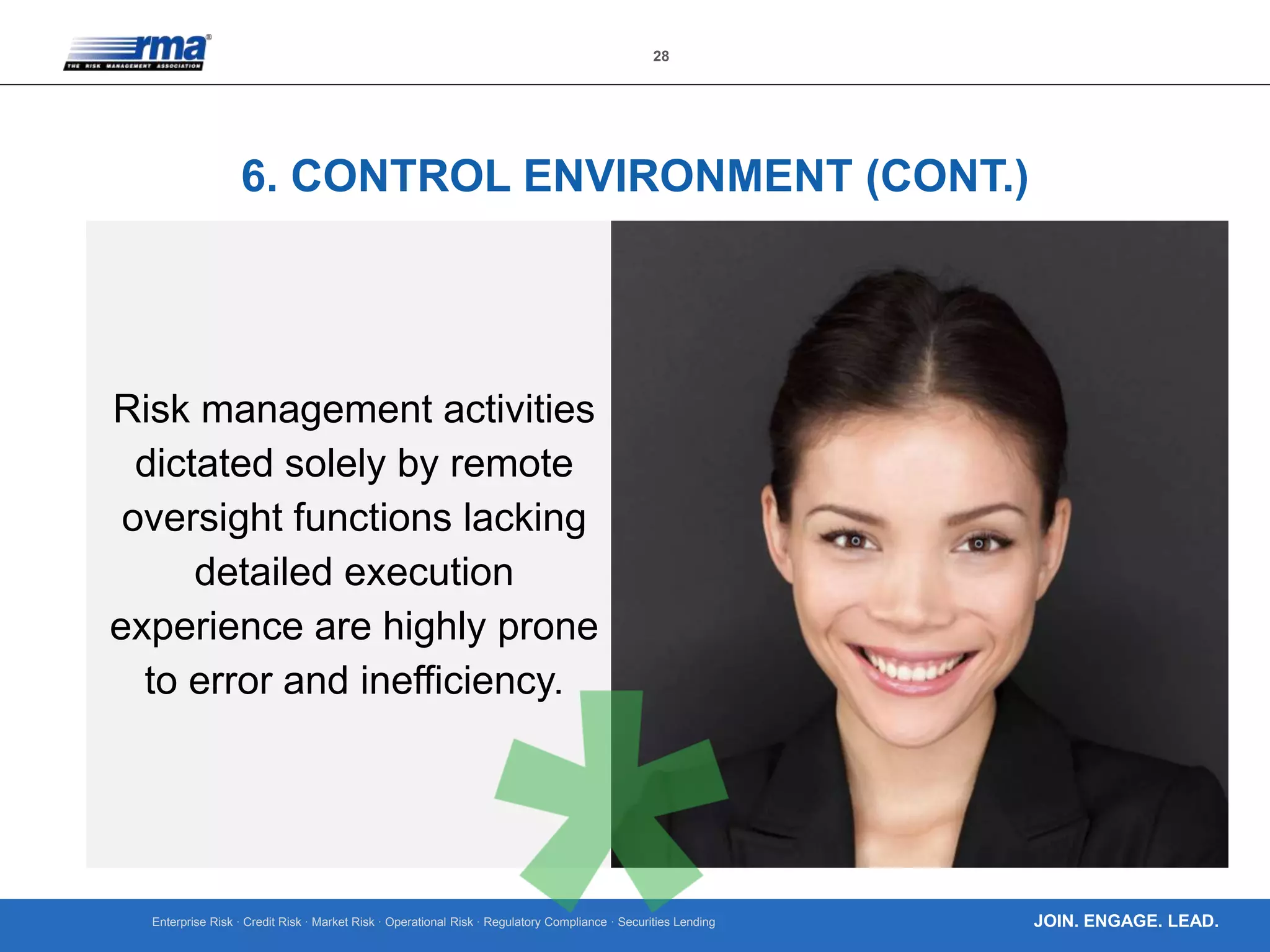 Enterprise Risk · Credit Risk · Market Risk · Operational Risk · Regulatory Compliance · Securities Lending
28
JOIN. ENGAGE. LEAD.
6. CONTROL ENVIRONMENT (CONT.)
Risk management activities
dictated solely by remote
oversight functions lacking
detailed execution
experience are highly prone
to error and inefficiency.
 