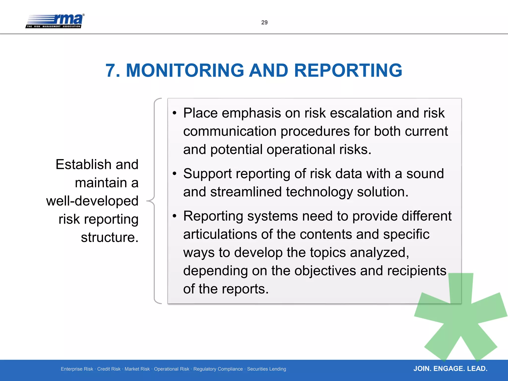 Enterprise Risk · Credit Risk · Market Risk · Operational Risk · Regulatory Compliance · Securities Lending
29
JOIN. ENGAGE. LEAD.
7. MONITORING AND REPORTING
Establish and
maintain a
well-developed
risk reporting
structure.
• Place emphasis on risk escalation and risk
communication procedures for both current
and potential operational risks.
• Support reporting of risk data with a sound
and streamlined technology solution.
• Reporting systems need to provide different
articulations of the contents and specific
ways to develop the topics analyzed,
depending on the objectives and recipients
of the reports.
 