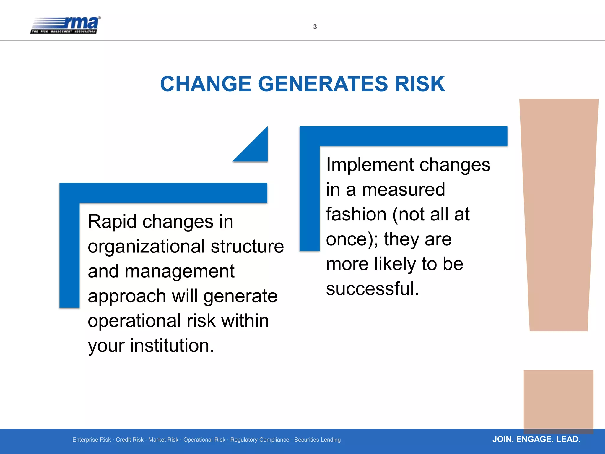 Enterprise Risk · Credit Risk · Market Risk · Operational Risk · Regulatory Compliance · Securities Lending
3
JOIN. ENGAGE. LEAD.
CHANGE GENERATES RISK
Rapid changes in
organizational structure
and management
approach will generate
operational risk within
your institution.
Implement changes
in a measured
fashion (not all at
once); they are
more likely to be
successful.
 