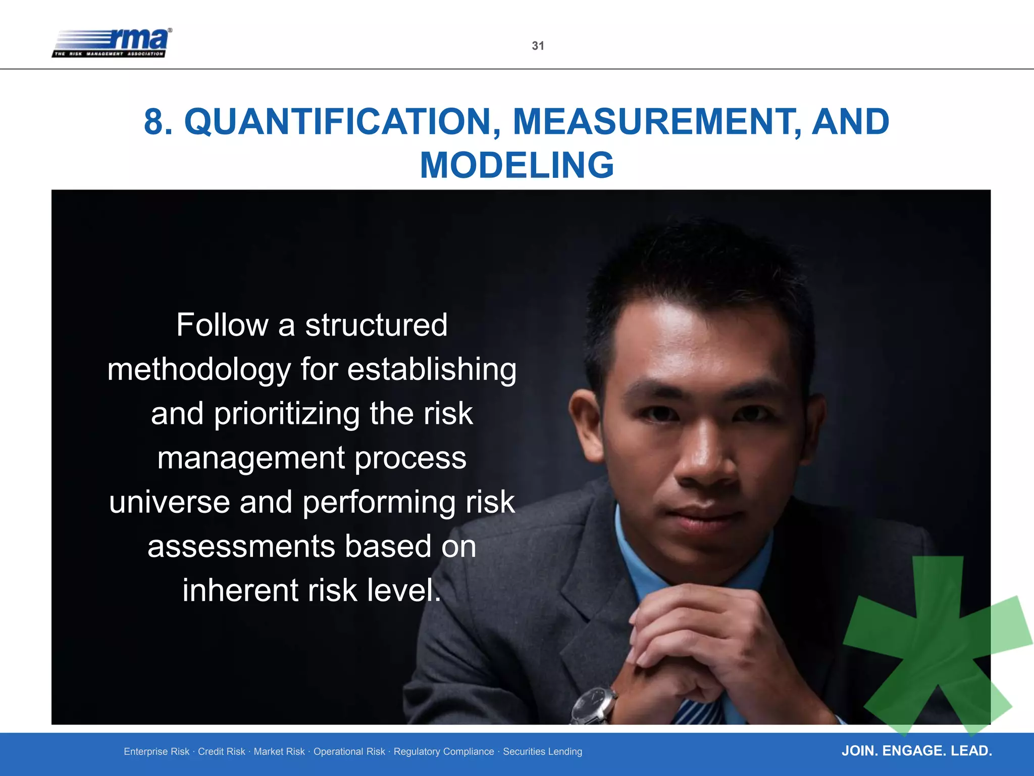 Enterprise Risk · Credit Risk · Market Risk · Operational Risk · Regulatory Compliance · Securities Lending
31
JOIN. ENGAGE. LEAD.
8. QUANTIFICATION, MEASUREMENT, AND
MODELING
Follow a structured
methodology for establishing
and prioritizing the risk
management process
universe and performing risk
assessments based on
inherent risk level.
 