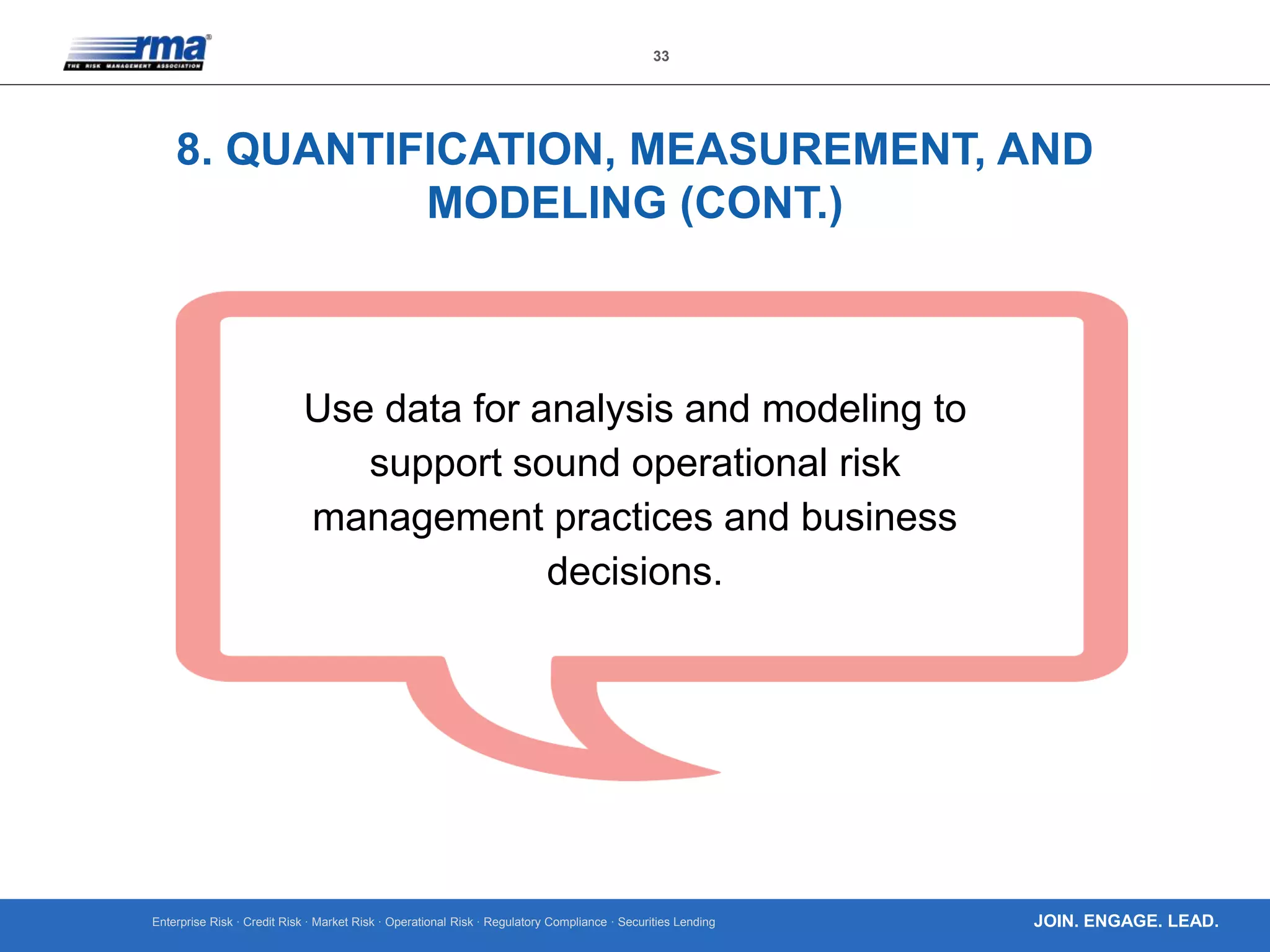 Enterprise Risk · Credit Risk · Market Risk · Operational Risk · Regulatory Compliance · Securities Lending
33
JOIN. ENGAGE. LEAD.
8. QUANTIFICATION, MEASUREMENT, AND
MODELING (CONT.)
Use data for analysis and modeling to
support sound operational risk
management practices and business
decisions.
 