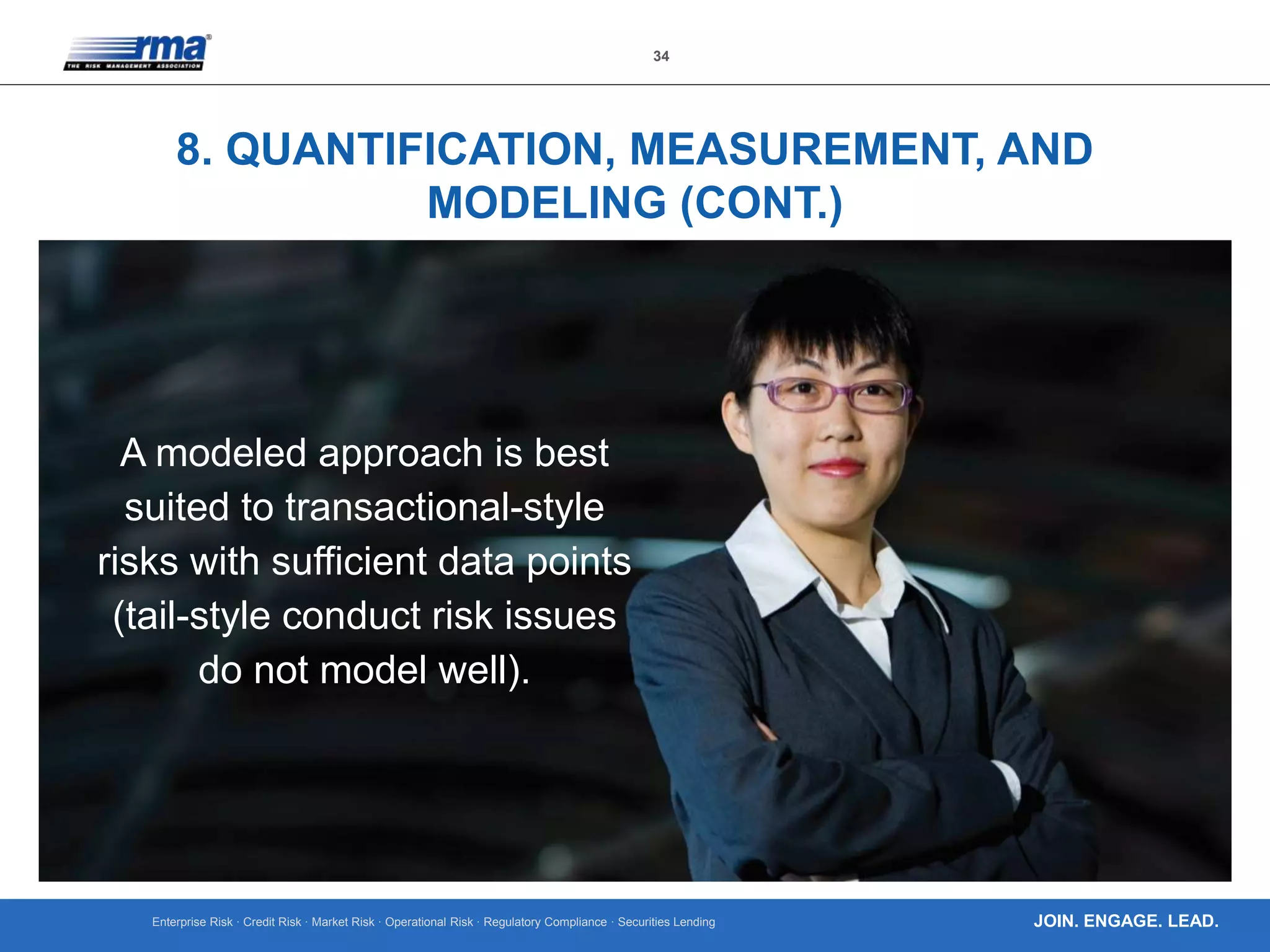 Enterprise Risk · Credit Risk · Market Risk · Operational Risk · Regulatory Compliance · Securities Lending
34
JOIN. ENGAGE. LEAD.
8. QUANTIFICATION, MEASUREMENT, AND
MODELING (CONT.)
A modeled approach is best
suited to transactional-style
risks with sufficient data points
(tail-style conduct risk issues
do not model well).
 