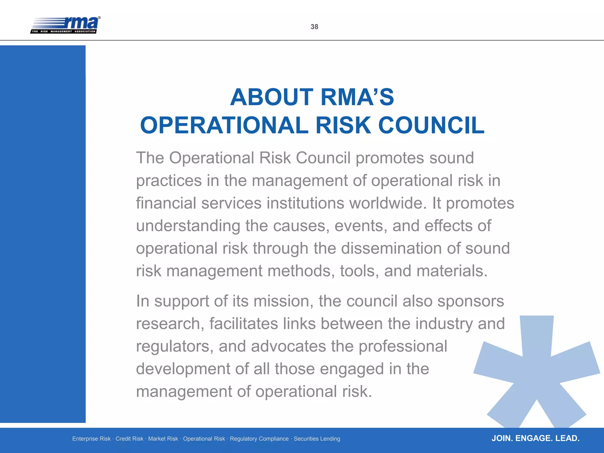 Enterprise Risk · Credit Risk · Market Risk · Operational Risk · Regulatory Compliance · Securities Lending
38
JOIN. ENGAGE. LEAD.
The Operational Risk Council promotes sound
practices in the management of operational risk in
financial services institutions worldwide. It promotes
understanding the causes, events, and effects of
operational risk through the dissemination of sound
risk management methods, tools, and materials.
In support of its mission, the council also sponsors
research, facilitates links between the industry and
regulators, and advocates the professional
development of all those engaged in the
management of operational risk.
ABOUT RMA’S
OPERATIONAL RISK COUNCIL
 