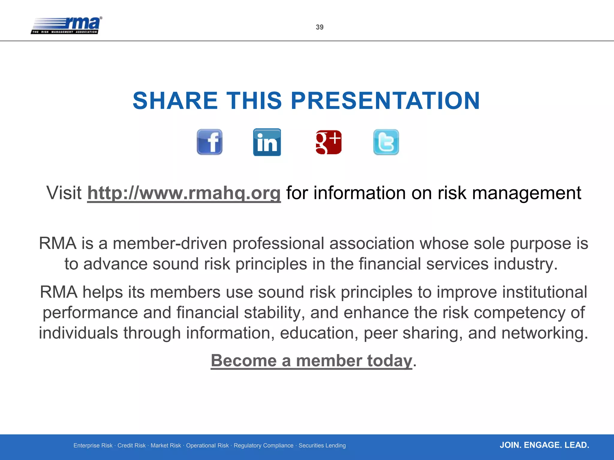 Enterprise Risk · Credit Risk · Market Risk · Operational Risk · Regulatory Compliance · Securities Lending
39
JOIN. ENGAGE. LEAD.
SHARE THIS PRESENTATION
Visit http://www.rmahq.org for information on risk management
RMA is a member-driven professional association whose sole purpose is
to advance sound risk principles in the financial services industry.
RMA helps its members use sound risk principles to improve institutional
performance and financial stability, and enhance the risk competency of
individuals through information, education, peer sharing, and networking.
Become a member today.
 